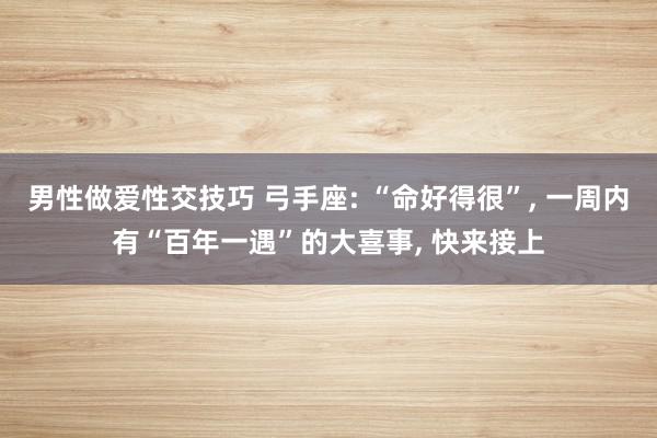 男性做爱性交技巧 弓手座: “命好得很”, 一周内有“百年一遇”的大喜事, 快来接上