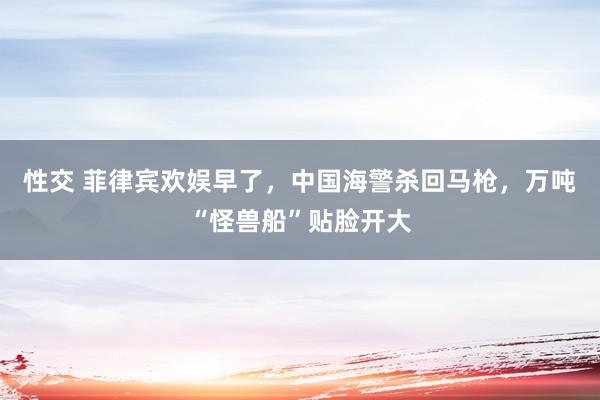 性交 菲律宾欢娱早了，中国海警杀回马枪，万吨“怪兽船”贴脸开大