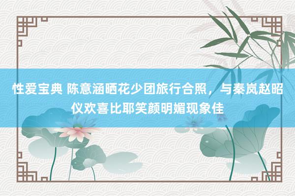性爱宝典 陈意涵晒花少团旅行合照，与秦岚赵昭仪欢喜比耶笑颜明媚现象佳