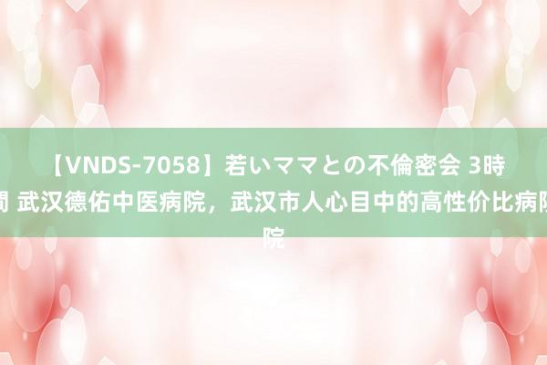 【VNDS-7058】若いママとの不倫密会 3時間 武汉德佑中医病院，武汉市人心目中的高性价比病院