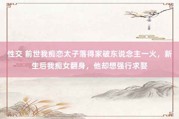 性交 前世我痴恋太子落得家破东说念主一火，新生后我痴女翻身，他却想强行求娶