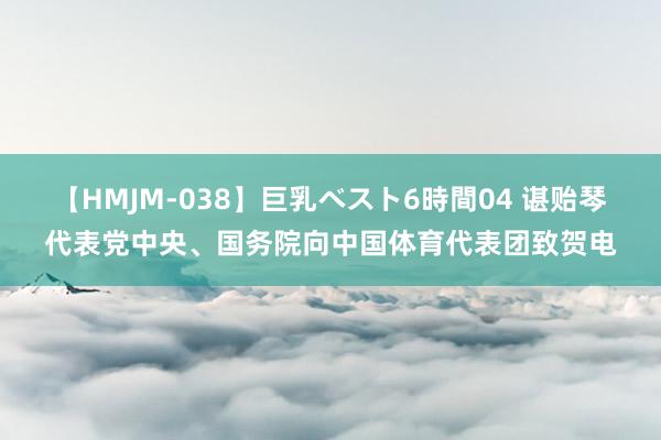 【HMJM-038】巨乳ベスト6時間04 谌贻琴代表党中央、国务院向中国体育代表团致贺电