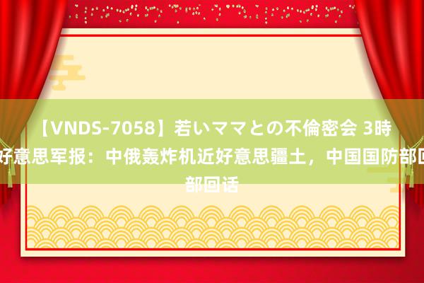 【VNDS-7058】若いママとの不倫密会 3時間 好意思军报：中俄轰炸机近好意思疆土，中国国防部回话