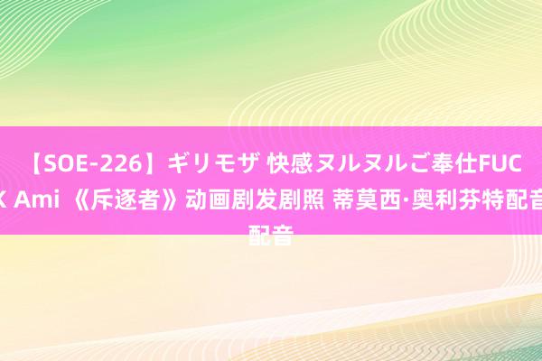 【SOE-226】ギリモザ 快感ヌルヌルご奉仕FUCK Ami 《斥逐者》动画剧发剧照 蒂莫西·奥利芬特配音