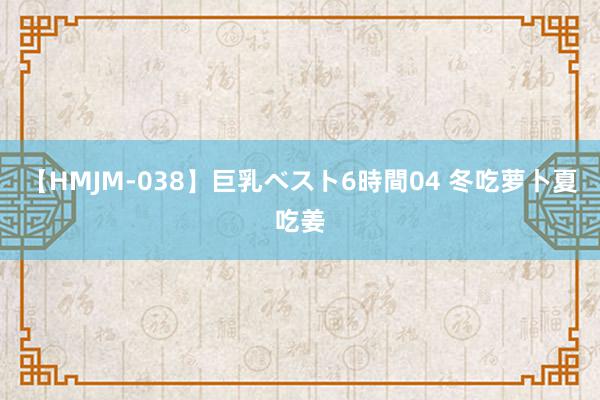【HMJM-038】巨乳ベスト6時間04 冬吃萝卜夏吃姜