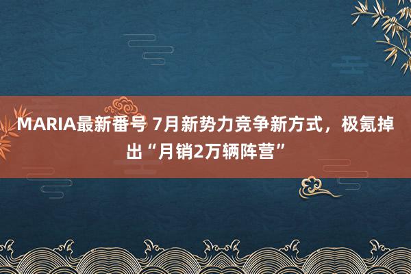 MARIA最新番号 7月新势力竞争新方式，极氪掉出“月销2万辆阵营”