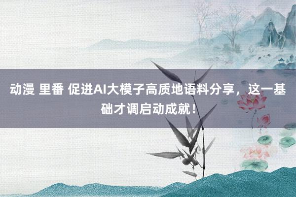 动漫 里番 促进AI大模子高质地语料分享，这一基础才调启动成就！