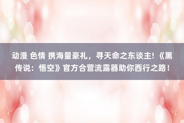 动漫 色情 携海量豪礼，寻天命之东谈主! 《黑传说：悟空》官方合营流露器助你西行之路！