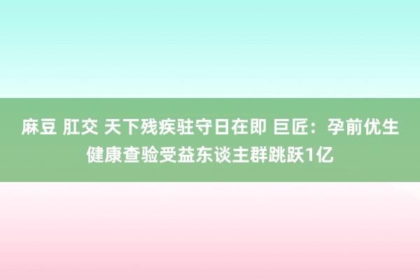 麻豆 肛交 天下残疾驻守日在即 巨匠：孕前优生健康查验受益东谈主群跳跃1亿