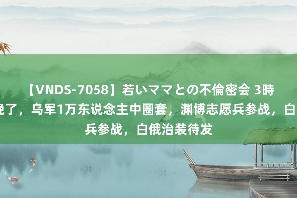 【VNDS-7058】若いママとの不倫密会 3時間 后悔也晚了，乌军1万东说念主中圈套，渊博志愿兵参战，白俄治装待发