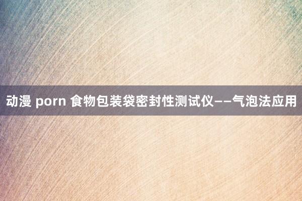 动漫 porn 食物包装袋密封性测试仪——气泡法应用