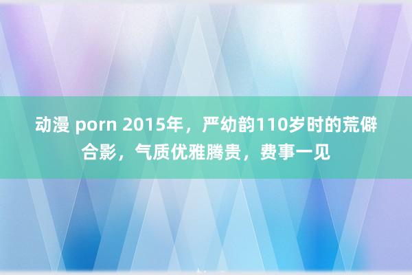 动漫 porn 2015年，严幼韵110岁时的荒僻合影，气质优雅腾贵，费事一见