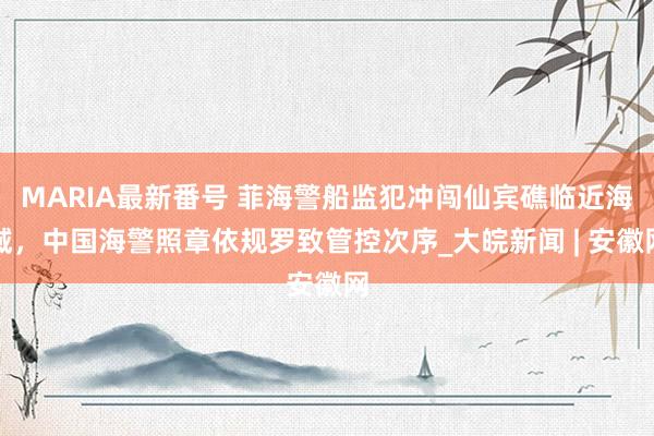 MARIA最新番号 菲海警船监犯冲闯仙宾礁临近海域，中国海警照章依规罗致管控次序_大皖新闻 | 安徽网
