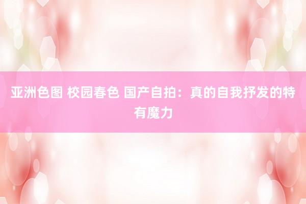 亚洲色图 校园春色 国产自拍：真的自我抒发的特有魔力