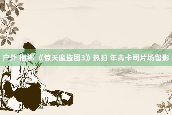 户外 捆绑 《惊天魔盗团3》热拍 年青卡司片场留影