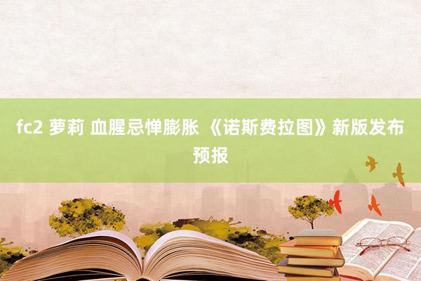 fc2 萝莉 血腥忌惮膨胀 《诺斯费拉图》新版发布预报