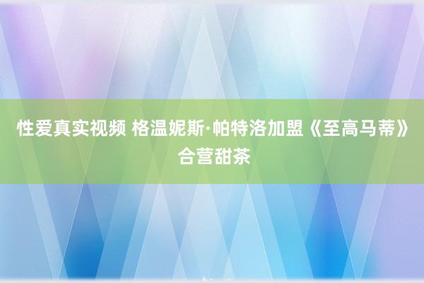 性爱真实视频 格温妮斯·帕特洛加盟《至高马蒂》 合营甜茶