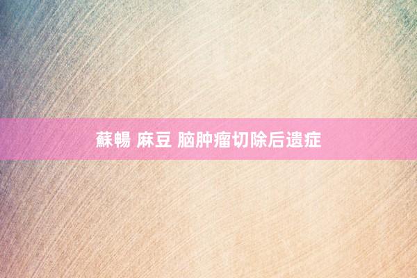 蘇暢 麻豆 脑肿瘤切除后遗症