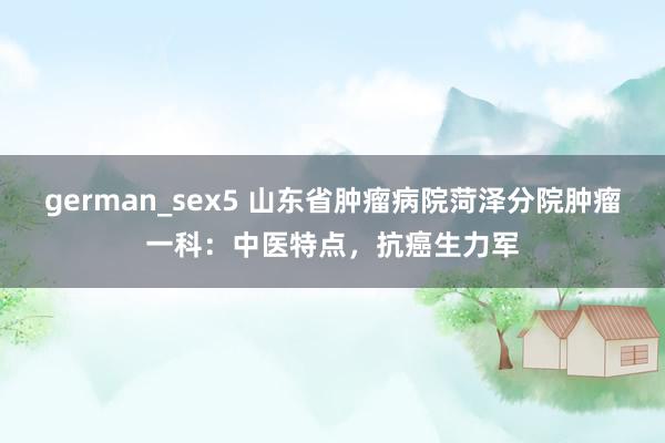 german_sex5 山东省肿瘤病院菏泽分院肿瘤一科：中医特点，抗癌生力军