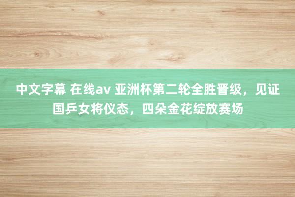 中文字幕 在线av 亚洲杯第二轮全胜晋级，见证国乒女将仪态，四朵金花绽放赛场
