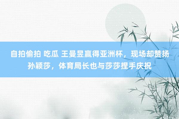 自拍偷拍 吃瓜 王曼昱赢得亚洲杯，现场却赞扬孙颖莎，体育局长也与莎莎捏手庆祝