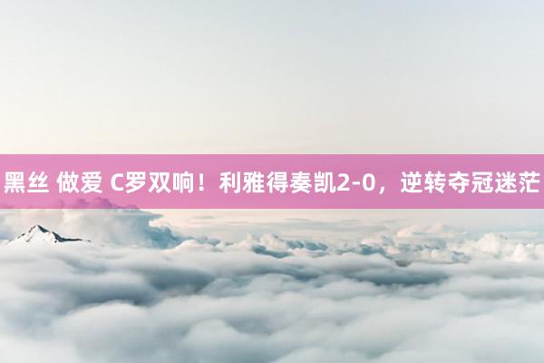 黑丝 做爱 C罗双响！利雅得奏凯2-0，逆转夺冠迷茫