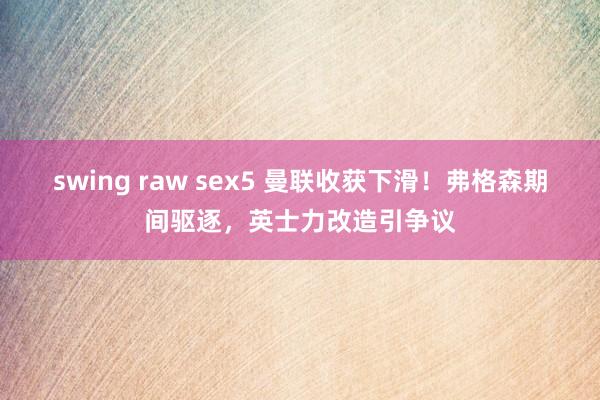 swing raw sex5 曼联收获下滑！弗格森期间驱逐，英士力改造引争议