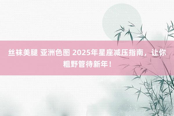 丝袜美腿 亚洲色图 2025年星座减压指南，让你粗野管待新年！