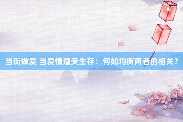 当街做爱 当爱情遭受生存：何如均衡两者的相关？