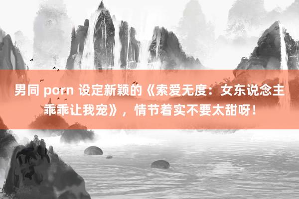 男同 porn 设定新颖的《索爱无度：女东说念主乖乖让我宠》，情节着实不要太甜呀！