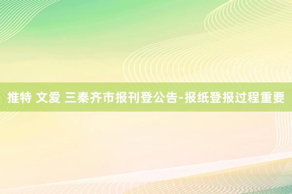 推特 文爱 三秦齐市报刊登公告-报纸登报过程重要
