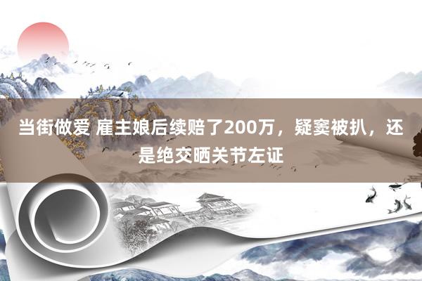 当街做爱 雇主娘后续赔了200万，疑窦被扒，还是绝交晒关节左证
