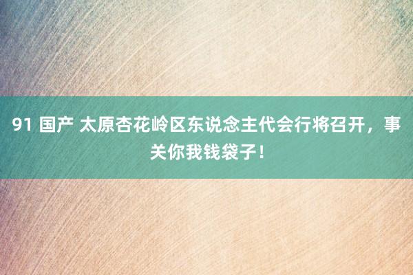91 国产 太原杏花岭区东说念主代会行将召开，事关你我钱袋子！