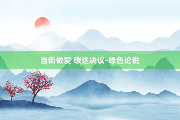当街做爱 碳达决议-绿色论说