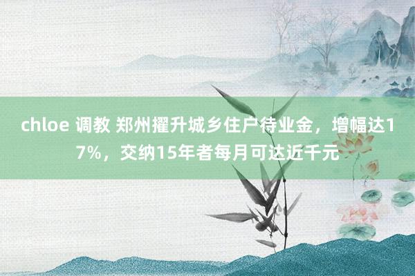 chloe 调教 郑州擢升城乡住户待业金，增幅达17%，交纳15年者每月可达近千元