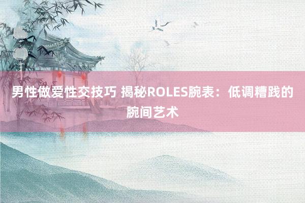 男性做爱性交技巧 揭秘ROLES腕表：低调糟践的腕间艺术