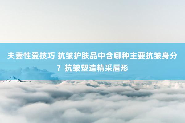 夫妻性爱技巧 抗皱护肤品中含哪种主要抗皱身分？抗皱塑造精采唇形