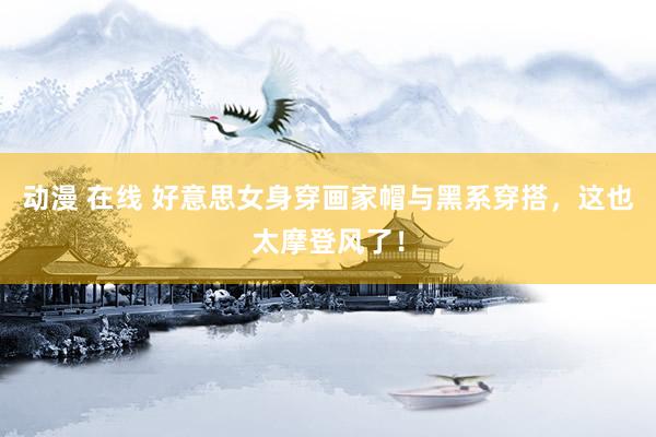 动漫 在线 好意思女身穿画家帽与黑系穿搭，这也太摩登风了！