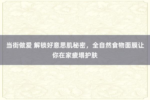当街做爱 解锁好意思肌秘密，全自然食物面膜让你在家疲塌护肤