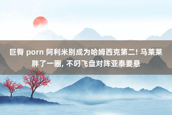 巨臀 porn 阿利米别成为哈姆西克第二! 马莱莱胖了一圈, 不叼飞盘对阵亚泰要悬