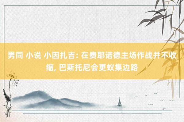男同 小说 小因扎吉: 在费耶诺德主场作战并不收缩, 巴斯托尼会更蚁集边路