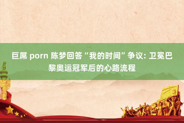巨屌 porn 陈梦回答“我的时间”争议: 卫冕巴黎奥运冠军后的心路流程