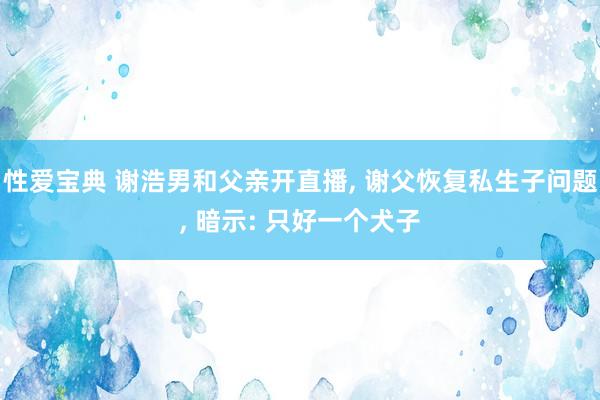 性爱宝典 谢浩男和父亲开直播, 谢父恢复私生子问题, 暗示: 只好一个犬子