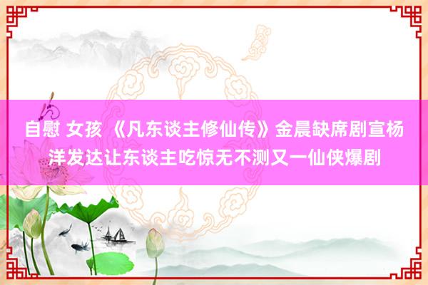 自慰 女孩 《凡东谈主修仙传》金晨缺席剧宣杨洋发达让东谈主吃惊无不测又一仙侠爆剧