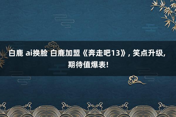 白鹿 ai换脸 白鹿加盟《奔走吧13》, 笑点升级, 期待值爆表!