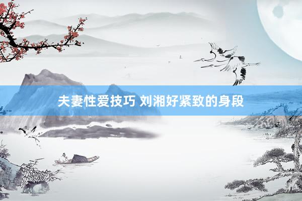 夫妻性爱技巧 刘湘好紧致的身段