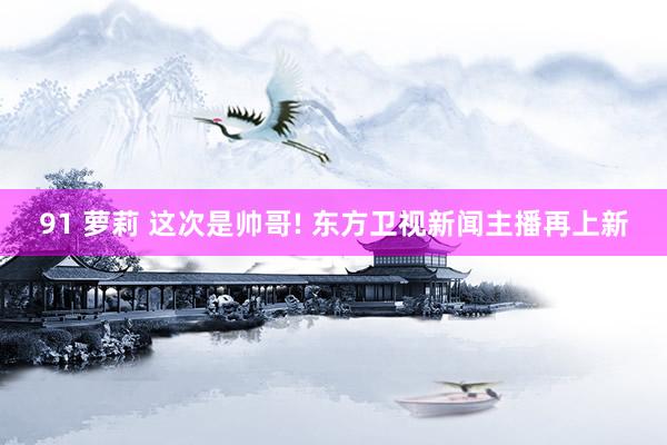 91 萝莉 这次是帅哥! 东方卫视新闻主播再上新