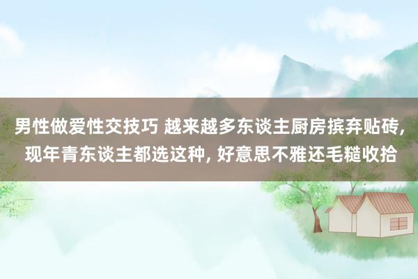 男性做爱性交技巧 越来越多东谈主厨房摈弃贴砖, 现年青东谈主都选这种, 好意思不雅还毛糙收拾