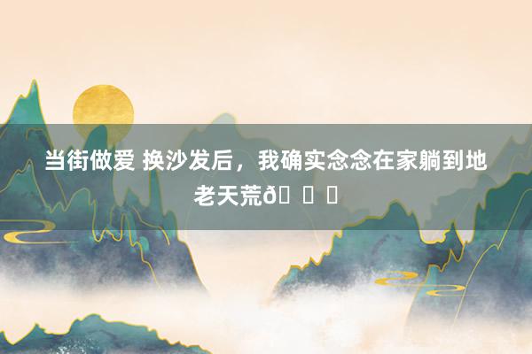 当街做爱 换沙发后，我确实念念在家躺到地老天荒🛋