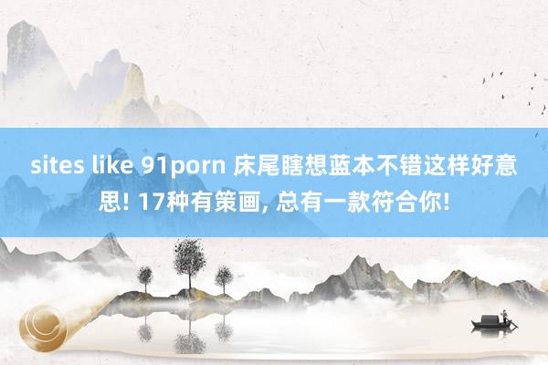 sites like 91porn 床尾瞎想蓝本不错这样好意思! 17种有策画, 总有一款符合你!